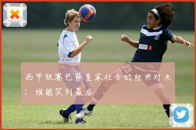 西甲联赛巴萨皇家社会的经典对决：谁能笑到最后