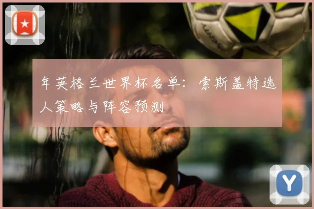 年英格兰世界杯名单：索斯盖特选人策略与阵容预测