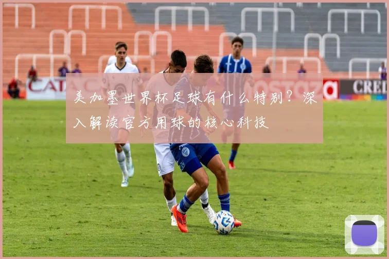 美加墨世界杯足球有什么特别？深入解读官方用球的核心科技